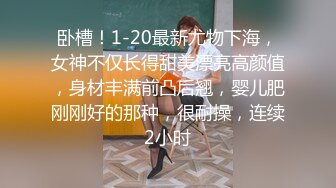 卧槽！1-20最新尤物下海，女神不仅长得甜美漂亮高颜值，身材丰满前凸后翘，婴儿肥刚刚好的那种，很耐操，连续2小时