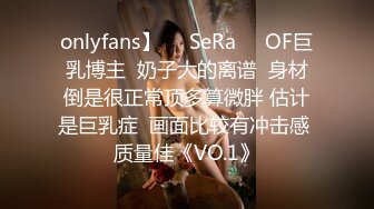 onlyfans】❤️SeRa❤️OF巨乳博主  奶子大的离谱  身材倒是很正常顶多算微胖 估计是巨乳症  画面比较有冲击感 质量佳《VO.1》