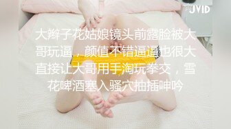 大辫子花姑娘镜头前露脸被大哥玩逼，颜值不错逼逼也很大直接让大哥用手淘玩拳交，雪花啤酒塞入骚穴抽插呻吟