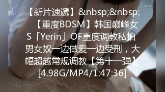 【新片速遞】&nbsp;&nbsp;✨【重度BDSM】韩国巅峰女S「Yerin」OF重度调教私拍 男女奴一边做爱一边受刑，大幅超越常规调教【第十一弹】[4.98G/MP4/1:47:36]