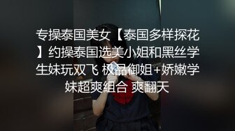 专操泰国美女【泰国多样探花】约操泰国选美小姐和黑丝学生妹玩双飞 极品御姐+娇嫩学妹超爽组合 爽翻天