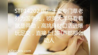 STP14202 国产土豪专门草老外为国争光，欧美大洋马看着就是得劲，高挑身材口活进爆玩足交，直接上位叫声都那么动人