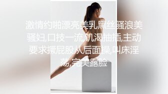 激情约啪漂亮美乳黑丝骚浪美骚妇,口技一流,饥渴抽插,主动要求撅屁股从后面操,叫床淫荡,完美露脸