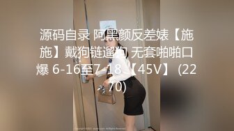 源码自录 阿黑颜反差婊【施施】戴狗链遛狗 无套啪啪口爆 6-16至7-18 【45V】 (2270)