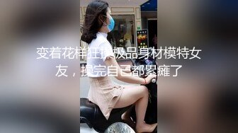 变着花样狂操极品身材模特女友，操完自己都累瘫了