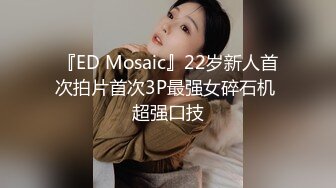 『ED Mosaic』22岁新人首次拍片首次3P最强女碎石机 超强口技