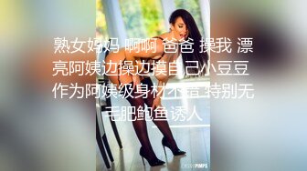 熟女妈妈 啊啊 爸爸 操我 漂亮阿姨边操边摸自己小豆豆 作为阿姨级身材不错 特别无毛肥鲍鱼诱人