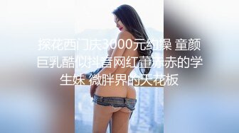 探花西门庆3000元约操 童颜巨乳酷似抖音网红董赤赤的学生妹 微胖界的天花板