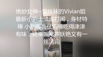 绝妙女神~爱丝袜的Vivian姐 最新小护士情趣打闹，身材特棒 小烈唇含住肉棒吃得津津有味，骑乘叫床声妖艳又有一丝清纯