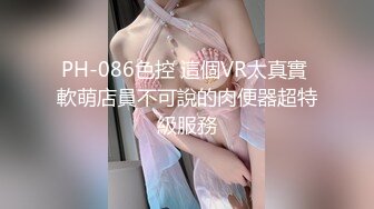 PH-086色控 這個VR太真實 軟萌店員不可說的肉便器超特級服務