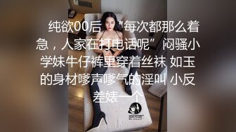 ✿ 纯欲00后✿“每次都那么着急，人家在打电话呢”闷骚小学妹牛仔裤里穿着丝袜 如玉的身材嗲声嗲气的淫叫 小反差婊一个