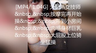 [MP4/ 1.04G] 大奶熟女技师&nbsp;&nbsp;按摩完再开始操&nbsp;&nbsp;带到小房间&nbsp;&nbsp;肉感身材巨乳&nbsp;&nbsp;大屁股上位骑坐猛操