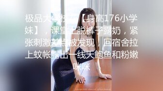 极品大学校花【身高176小学妹】，课堂上脱裤子露奶，紧张刺激差点被发现，回宿舍拉上蚊帐露出一线天鲍鱼和粉嫩咪咪