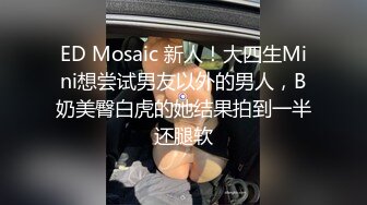 ED Mosaic 新人！大四生Mini想尝试男友以外的男人，B奶美臀白虎的她结果拍到一半还腿软