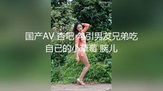 国产AV 杏吧 勾引男友兄弟吃自已的小草莓 腕儿