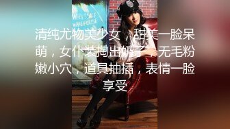 清纯尤物美少女，甜美一脸呆萌，女仆装掏出奶子，无毛粉嫩小穴，道具抽插，表情一脸享受