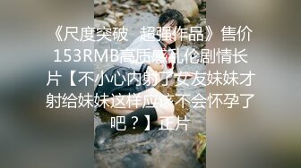 《尺度突破✅超强作品》售价153RMB高质感乱伦剧情长片【不小心内射了女友妹妹才射给妹妹这样应该不会怀孕了吧？】正片