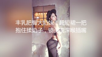 丰乳肥臀大奶妹，超短裙一把抱住揉奶子，镜头前深喉插嘴