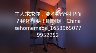 主人求求你，能不能全射里面？我还想要！啊啊啊！Chinesehomemade_16539650779952252