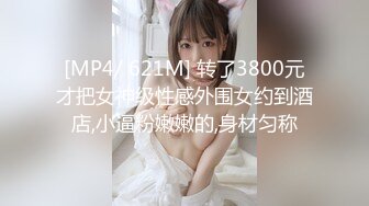 [MP4/ 621M] 转了3800元才把女神级性感外围女约到酒店,小逼粉嫩嫩的,身材匀称