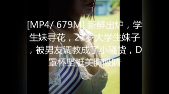 [MP4/ 679M] 新鲜出炉，学生妹寻花，21岁大学生妹子，被男友调教成了小骚货，D罩杯坚挺美胸吸睛