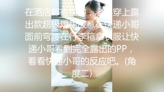 在酒店邮寄快递，老婆穿上露出款超级短裙故意在快递小哥面前弯腰在行李箱拿衣服让快递小哥看到完全露出的PP，看看快递小哥的反应吧。(角度二)