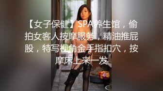 【女子保健】SPA养生馆，偷拍女客人按摩服务，精油推屁股，特写视角金手指扣穴，按摩床上来一发