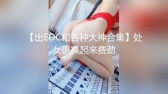 【出EDC和各种大神合集】处女逼操起来费劲