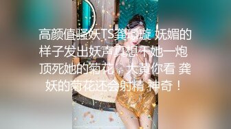 高颜值骚妖TS龚璟璇 妩媚的样子发出妖声真想干她一炮 顶死她的菊花，大黄你看 龚妖的菊花还会射精 神奇！