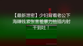 【最新泄密】少妇背着老公下海赚钱紧张害羞暴力抽插内射干到吐！