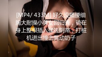 [MP4/ 433M] 好久没播腰细胸大耐操小美女回归秀，骑在身上整根插入揉搓阴蒂，打桩机进出撞击晃动奶子