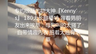 专约极品尤物大神『Kenny’s』 180大长腿模特 背着男朋友出来挨草，母狗叫的太骚了 自带情趣内衣 扭着大翘臀求草