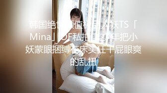 韩国绝世颜值极品人妖TS「Mina」OF私拍 美少年把小妖蒙眼捆缚在床头狂干屁眼爽的乱扭