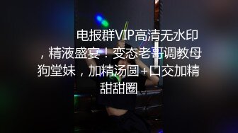 ⚫️⚫️电报群VIP高清无水印，精液盛宴！变态老哥调教母狗堂妹，加精汤圆+口交加精甜甜圈