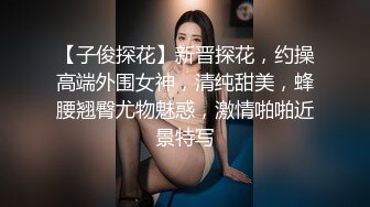 【子俊探花】新晋探花，约操高端外围女神，清纯甜美，蜂腰翘臀尤物魅惑，激情啪啪近景特写