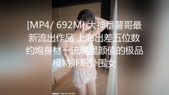 [MP4/ 692M] 大神番薯哥最新流出作品 上海出差五位数约炮身材一流明星颜值的极品模特兼职外围女