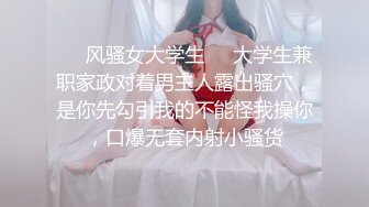 ❤️风骚女大学生❤️大学生兼职家政对着男主人露出骚穴，是你先勾引我的不能怪我操你，口爆无套内射小骚货