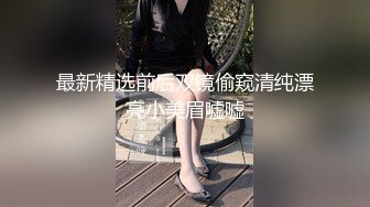 最新精选前后双镜偷窥清纯漂亮小美眉嘘嘘