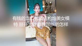 有钱的富二代酒店约炮美女模特 掰开大腿看看BB长的怎样