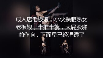 成人店老板娘，小伙操肥熟女老板娘，半推半就，大屁股啪啪作响，下面早已经湿透了