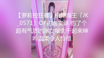 【萝莉控狂喜】杭州海王「JK_0571」OF约炮实录 约了个超有气质的JK女学生干起来呻吟温柔令人怜惜