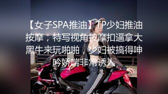 【女子SPA推油】TP少妇推油按摩，特写视角按摩扣逼拿大黑牛来玩啪啪，少妇被搞得呻吟娇喘非常诱人