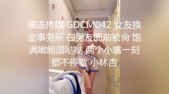 果冻传媒 GDCM042 女友换金事务所 在男友面前被肏 饱满嫩鲍湿哒哒 两个小嘴一刻都不停歇 小林杏