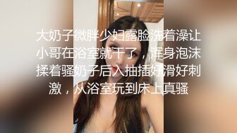 大奶子微胖少妇露脸洗着澡让小哥在浴室就干了，浑身泡沫揉着骚奶子后入抽插好滑好刺激，从浴室玩到床上真骚