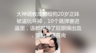 大神调教成都母狗20岁正妹被逼玩坏掉，10个跳弹塞进逼里，逼都操肿了屁眼操出血，葡萄塞逼在肏