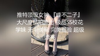 推特顶级女神 『峰不二子』大尺度私拍流出 极品SS校花学妹 无毛美鲍 完美露脸 超级漂亮