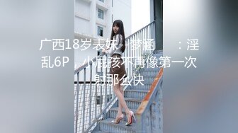 广西18岁表妹--梦涵❤️：淫乱6P，小屁孩不再像第一次射那么快