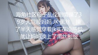 海角社区母子乱伦剧情操了39岁大屁股妈妈 JK 黑丝，操了半天感觉穿着jk实在没感觉就让妈妈换上了黑丝制服