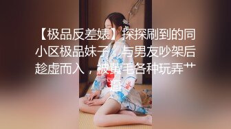 【极品反差婊】探探刷到的同小区极品妹子，与男友吵架后趁虚而入，被黄毛各种玩弄艹逼