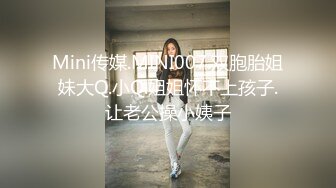 Mini传媒.MINI007.双胞胎姐妹大Q.小Q.姐姐怀不上孩子.让老公操小姨子